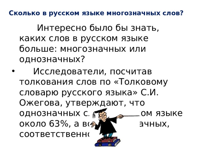 Сколько в русском языке многозначных слов?  Интересно было бы знать, каких слов в русском языке больше: многозначных или однозначных?  Исследователи, посчитав толкования слов по «Толковому словарю русского языка» С.И. Ожегова, утверждают, что однозначных слов в русском языке около 63%, а вот многозначных, соответственно, — 37%. 