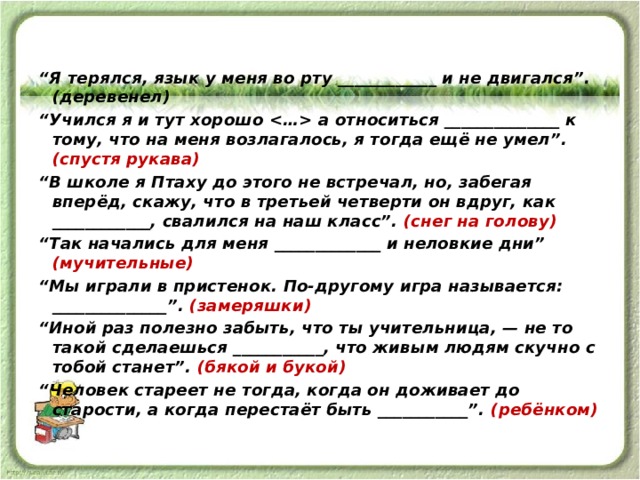 “ Я терялся, язык у меня во рту ____________ и не двигался”. (деревенел) “ Учился я и тут хорошо  а относиться ______________ к тому, что на меня возлагалось, я тогда ещё не умел”. (спустя рукава) “ В школе я Птаху до этого не встречал, но, забегая вперёд, скажу, что в третьей четверти он вдруг, как ____________, свалился на наш класс”. (снег на голову) “ Так начались для меня _____________ и неловкие дни” (мучительные) “ Мы играли в пристенок. По-другому игра называется: ______________”. (замеряшки) “ Иной раз полезно забыть, что ты учительница, — не то такой сделаешься ___________, что живым людям скучно с тобой станет”. (бякой и букой) “ Человек стареет не тогда, когда он доживает до старости, а когда перестаёт быть ___________”. (ребёнком) 