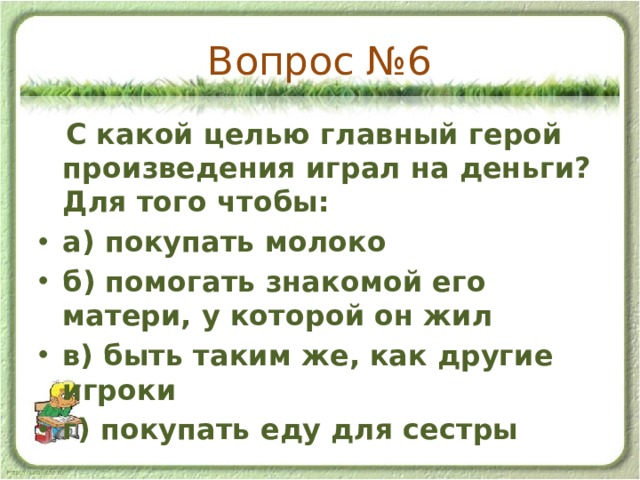 Вопрос №6  С какой целью главный герой произведения играл на деньги? Для того чтобы: а) покупать молоко б) помогать знакомой его матери, у которой он жил в) быть таким же, как другие игроки г) покупать еду для сестры 