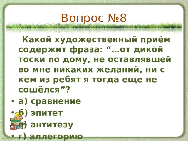 Вопрос №8  Какой художественный приём содержит фраза: “…от дикой тоски по дому, не оставлявшей во мне никаких желаний, ни с кем из ребят я тогда еще не сошёлся”? а) сравнение б) эпитет в) антитезу г) аллегорию 