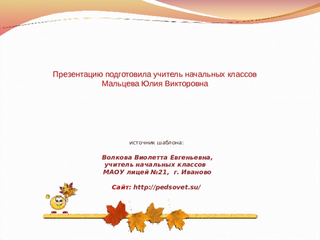 Презентацию подготовила учитель начальных классов Мальцева Юлия Викторовна источник шаблона: Волкова Виолетта Евгеньевна, учитель начальных классов МАОУ лицей №21, г. Иваново  Сайт: http://pedsovet.su/