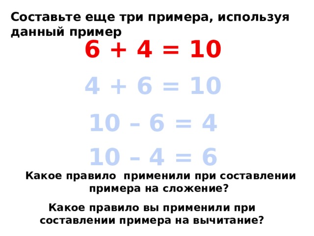 Составьте еще три примера, используя данный пример 6 + 4 = 10 4 + 6 = 10 10 – 6 = 4 10 – 4 = 6 Какое правило применили при составлении примера на сложение?  Какое правило вы применили при составлении примера на вычитание? 