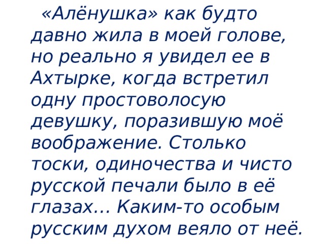  «Алёнушка» как будто давно жила в моей голове, но реально я увидел ее в Ахтырке, когда встретил одну простоволосую девушку, поразившую моё воображение. Столько тоски, одиночества и чисто русской печали было в её глазах… Каким-то особым русским духом веяло от неё. 