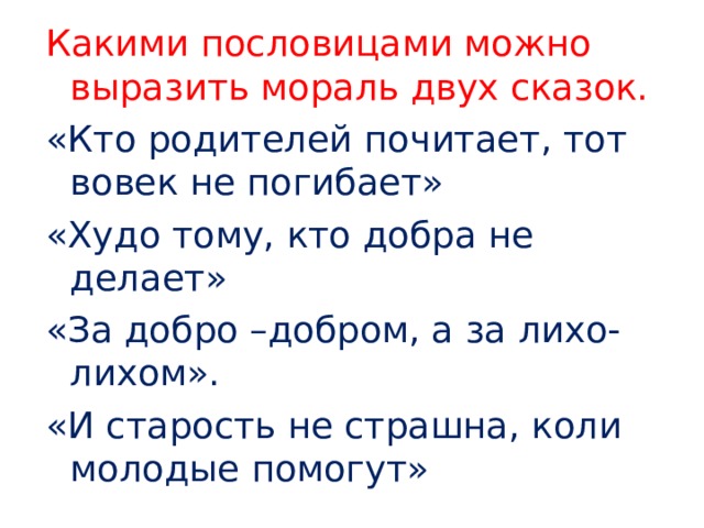 Какими пословицами можно выразить мораль двух сказок. «Кто родителей почитает, тот вовек не погибает» «Худо тому, кто добра не делает» «За добро –добром, а за лихо-лихом». «И старость не страшна, коли молодые помогут» 