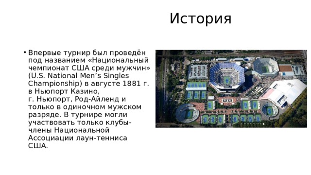  История   Впервые турнир был проведён под названием «Национальный чемпионат США среди мужчин» (U.S. National Men’s Singles Championship) в августе 1881 г. в Ньюпорт Казино, г. Ньюпорт, Род-Айленд и только в одиночном мужском разряде. В турнире могли участвовать только клубы-члены Национальной Ассоциации лаун-тенниса США.  