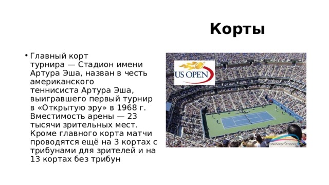  Корты Главный корт турнира — Стадион имени Артура Эша, назван в честь американского теннисиста Артура Эша, выигравшего первый турнир в «Открытую эру» в 1968 г. Вместимость арены — 23 тысячи зрительных мест. Кроме главного корта матчи проводятся ещё на 3 кортах с трибунами для зрителей и на 13 кортах без трибун 