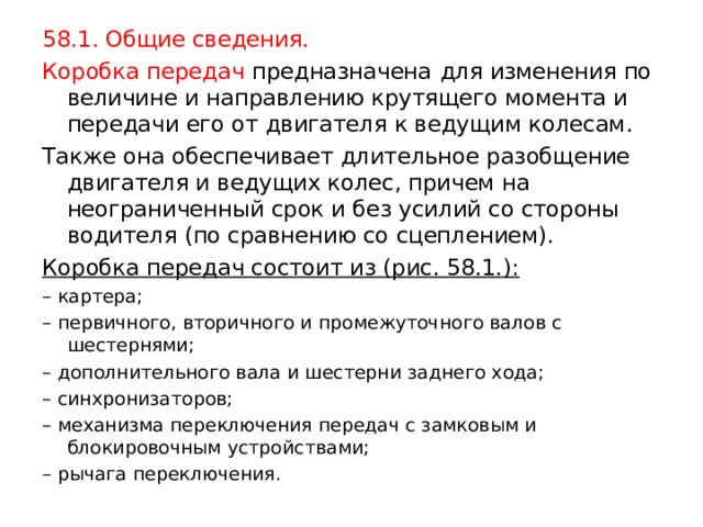 58.1. Общие сведения. Коробка передач предназначена  для изменения по величине и направлению крутящего момента и передачи его от двигателя к ведущим колесам. Также она обеспечивает длительное разобщение двигателя и ведущих колес, причем на неограниченный срок и без усилий со стороны водителя (по сравнению со сцеплением). Коробка передач состоит из (рис. 58.1.): – картера; – первичного, вторичного и промежуточного валов с шестернями; – дополнительного вала и шестерни заднего хода; – синхронизаторов; – механизма переключения передач с замковым и блокировочным устройствами; – рычага переключения. 