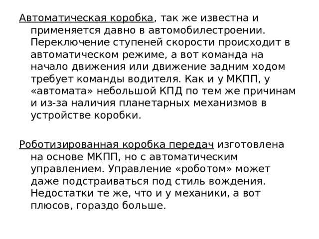 Автоматическая коробка , так же известна и применяется давно в автомобилестроении. Переключение ступеней скорости происходит в автоматическом режиме, а вот команда на начало движения или движение задним ходом требует команды водителя. Как и у МКПП, у «автомата» небольшой КПД по тем же причинам и из-за наличия планетарных механизмов в устройстве коробки.  Роботизированная коробка передач изготовлена на основе МКПП, но с автоматическим управлением. Управление «роботом» может даже подстраиваться под стиль вождения. Недостатки те же, что и у механики, а вот плюсов, гораздо больше. 