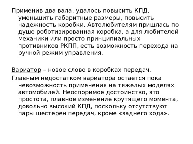 Применив два вала, удалось повысить КПД, уменьшить габаритные размеры, повысить надежность коробки. Автолюбителям пришлась по душе роботизированная коробка, а для любителей механики или просто принципиальных противников РКПП, есть возможность перехода на ручной режим управления.  Вариатор – новое слово в коробках передач. Главным недостатком вариатора остается пока невозможность применения на тяжелых моделях автомобилей. Неоспоримое достоинство, это простота, плавное изменение крутящего момента, довольно высокий КПД, поскольку отсутствуют пары шестерен передач, кроме «заднего хода». 