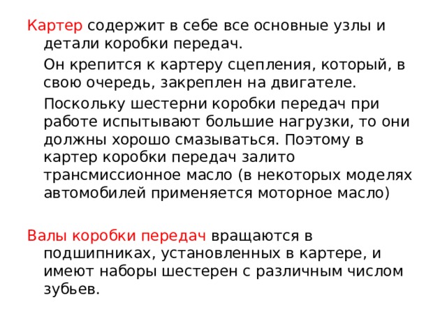 Картер  содержит в себе все основные узлы и детали коробки передач.  Он крепится к картеру сцепления, который, в свою очередь, закреплен на двигателе.  Поскольку шестерни коробки передач при работе испытывают большие нагрузки, то они должны хорошо смазываться. Поэтому в картер коробки передач залито трансмиссионное масло (в некоторых моделях автомобилей применяется моторное масло) Валы коробки передач вращаются в подшипниках, установленных в картере, и имеют наборы шестерен с различным числом зубьев. 