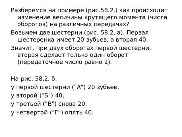 Разберемся на примере (рис.58.2.) как происходит изменение величины крутящего момента (числа оборотов) на различных передачах? Возьмем две шестерни (рис. 58.2. а). Первая шестеренка имеет 20  зубьев, а вторая 40. Значит, при двух оборотах первой шестерни, вторая сделает только один оборот (передаточное число равно 2). На рис. 58.2. б. у первой шестерни (