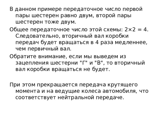 В данном примере передаточное число первой пары шестерен равно двум, второй пары шестерен тоже двум. Общее передаточное число этой схемы: 2×2 = 4. Следовательно, вторичный вал коробки передач будет вращаться в 4 раза медленнее, чем первичный вал. Обратите внимание, если мы выведем из зацепления шестерни 