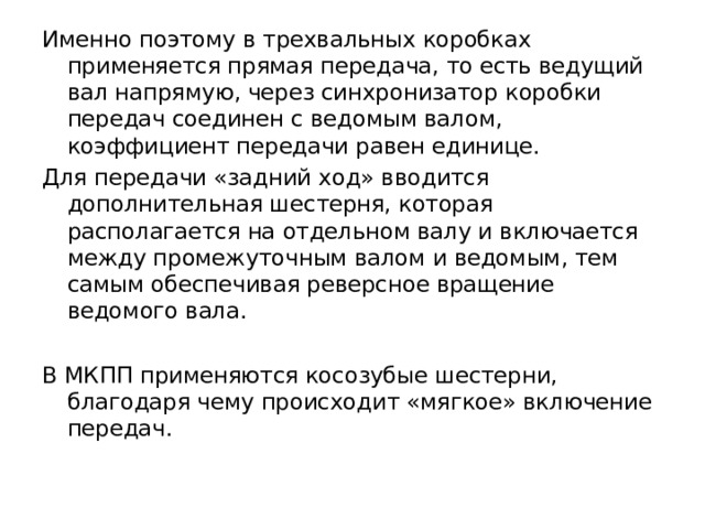 Именно поэтому в трехвальных коробках применяется прямая передача, то есть ведущий вал напрямую, через синхронизатор коробки передач соединен с ведомым валом, коэффициент передачи равен единице. Для передачи «задний ход» вводится дополнительная шестерня, которая располагается на отдельном валу и включается между промежуточным валом и ведомым, тем самым обеспечивая реверсное вращение ведомого вала. В МКПП применяются косозубые шестерни, благодаря чему происходит «мягкое» включение передач.   