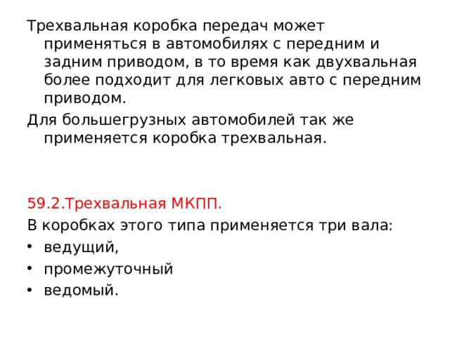 Трехвальная коробка передач может применяться в автомобилях с передним и задним приводом, в то время как двухвальная более подходит для легковых авто с передним приводом. Для большегрузных автомобилей так же применяется коробка трехвальная. 59.2.Трехвальная МКПП. В коробках этого типа применяется три вала: ведущий, промежуточный ведомый. 