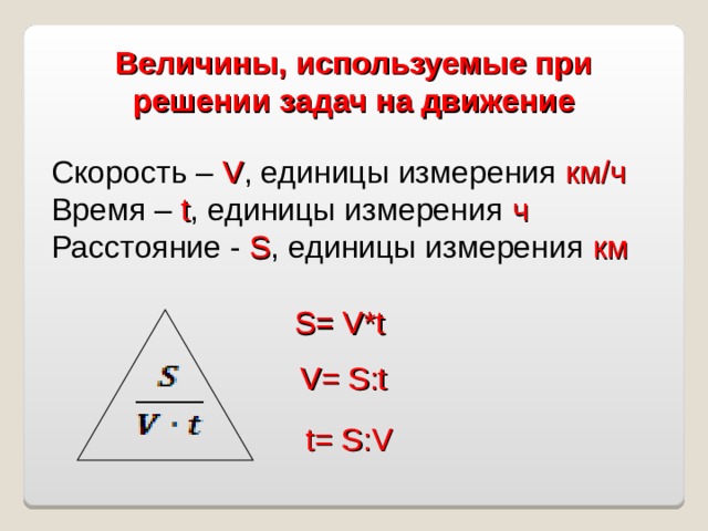 Величины, используемые при решении задач на движение    Скорость – V , единицы измерения км/ч Время – t , единицы измерения ч Расстояние - S , единицы измерения км S = V*t V= S :t t= S :V 