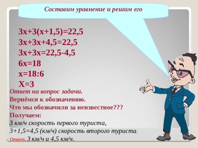 Составим уравнение и решим его 3х+3(х+1,5)=22,5 3х+3х+4,5=22,5 3х+3х=22,5-4,5 6х=18 х=18:6 Х=3 Ответ на вопрос задачи. Вернёмся к обозначению. Что мы обозначили за неизвестное??? Получаем: 3 км/ч скорость первого туриста, 3+1,5=4,5 (км/ч) скорость второго туриста . Ответ . 3  км/ч и 4,5 км/ч. 