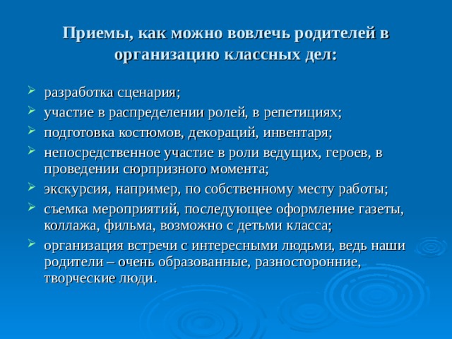 Приемы, как можно вовлечь родителей в организацию классных дел: разработка сценария; участие в распределении ролей, в репетициях; подготовка костюмов, декораций, инвентаря; непосредственное участие в роли ведущих, героев, в проведении сюрпризного момента; экскурсия, например, по собственному месту работы; съемка мероприятий, последующее оформление газеты, коллажа, фильма, возможно с детьми класса; организация встречи с интересными людьми, ведь наши родители – очень образованные, разносторонние, творческие люди. 