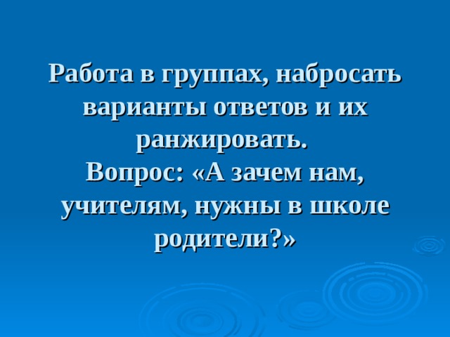 Работа в группах, набросать варианты ответов и их ранжировать.  Вопрос: «А зачем нам, учителям, нужны в школе родители?» 