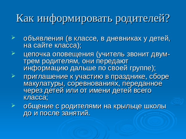 Как информировать родителей? объявления (в классе, в дневниках у детей, на сайте класса); цепочка оповещения (учитель звонит двум-трем родителям, они передают информацию дальше по своей группе); приглашение к участию в празднике, сборе макулатуры, соревнованиях, переданное через детей или от имени детей всего класса; общение с родителями на крыльце школы до и после занятий. 