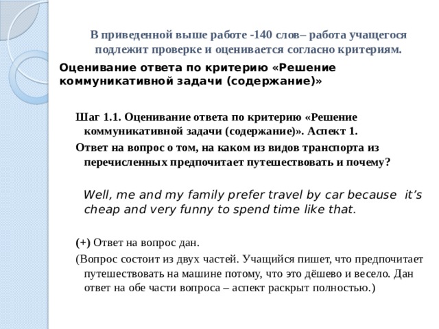 В приведенной выше работе -140 слов– работа учащегося подлежит проверке и оценивается согласно критериям. Оценивание ответа по критерию «Решение коммуникативной задачи (содержание)» Шаг 1.1. Оценивание ответа по критерию «Решение коммуникативной задачи (содержание)». Аспект 1. Ответ на вопрос о том, на каком из видов транспорта из перечисленных предпочитает путешествовать и почему?      Well, me and my family prefer travel by car because it’s cheap and very funny to spend time like that.   (+) Ответ на вопрос дан.  (Вопрос состоит из двух частей. Учащийся пишет, что предпочитает путешествовать на машине потому, что это дёшево и весело. Дан ответ на обе части вопроса – аспект раскрыт полностью.) 