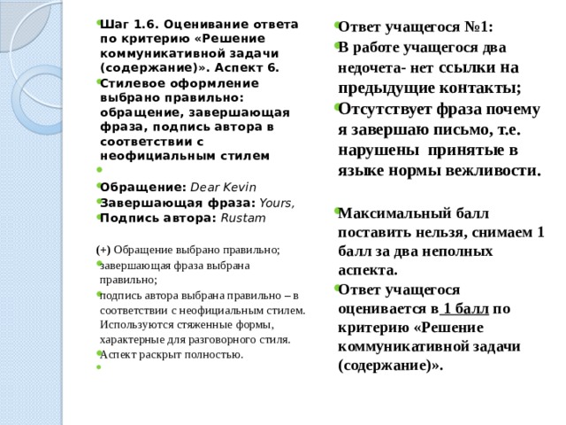 Ответ учащегося №1: В работе учащегося два недочета- нет ссылки на предыдущие контакты; Отсутствует фраза почему я завершаю письмо, т.е. нарушены принятые в языке нормы вежливости. Шаг 1.6. Оценивание ответа по критерию «Решение коммуникативной задачи (содержание)». Аспект 6. Стилевое оформление выбрано правильно: обращение, завершающая фраза, подпись автора в соответствии с неофициальным стилем    Обращение: Dear Kevin Завершающая фраза: Yours, Подпись автора: Rustam   (+) Обращение выбрано правильно; Максимальный балл поставить нельзя, снимаем 1 балл за два неполных аспекта. Ответ учащегося оценивается в 1 балл по критерию «Решение коммуникативной задачи (содержание)». завершающая фраза выбрана правильно; подпись автора выбрана правильно – в соответствии с неофициальным стилем.  Используются стяженные формы, характерные для разговорного стиля. Аспект раскрыт полностью.   