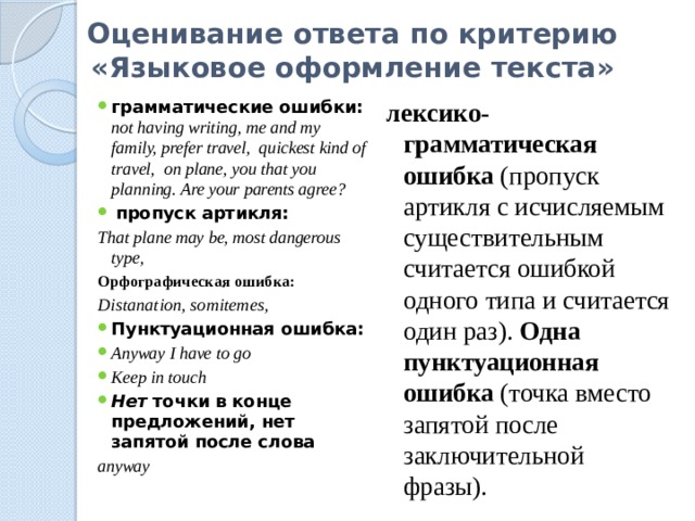 Оценивание ответа по критерию «Языковое оформление текста» грамматические ошибки: not having writing, me and my family, prefer travel, quickest kind of travel, on plane, you that you planning. Are your parents agree?  пропуск артикля: лексико-грамматическая ошибка (пропуск артикля с исчисляемым существительным считается ошибкой одного типа и считается один раз). Одна пунктуационная ошибка (точка вместо запятой после заключительной фразы). That plane may be, most dangerous type, Орфографическая ошибка: Distanation, somitemes, Пунктуационная ошибка: Anyway I have to go Keep in touch Нет точки в конце предложений, нет запятой после слова anyway 