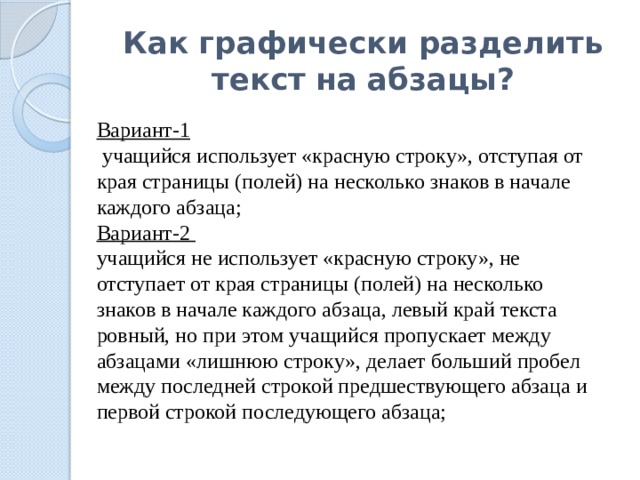 Как графически разделить текст на абзацы? Вариант-1  учащийся использует «красную строку», отступая от края страницы (полей) на несколько знаков в начале каждого абзаца; Вариант-2 учащийся не использует «красную строку», не отступает от края страницы (полей) на несколько знаков в начале каждого абзаца, левый край текста ровный, но при этом учащийся пропускает между абзацами «лишнюю строку», делает больший пробел между последней строкой предшествующего абзаца и первой строкой последующего абзаца; 