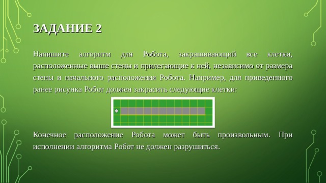 ЗАДАНИЕ 2 Напишите алгоритм для Робота, закрашивающий все клетки, расположенные выше стены и прилегающие к ней, независимо от размера стены и начального расположения Робота. Например, для приведенного ранее рисунка Робот должен закрасить следующие клетки: Конечное расположение Робота может быть произвольным. При исполнении алгоритма Робот не должен разрушиться. 