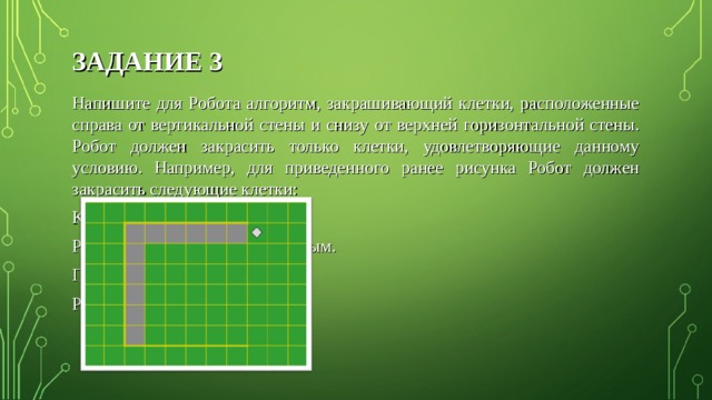 ЗАДАНИЕ 3 Напишите для Робота алгоритм, закрашивающий клетки, расположенные справа от вертикальной стены и снизу от верхней горизонтальной стены. Робот должен закрасить только клетки, удовлетворяющие данному условию. Например, для приведенного ранее рисунка Робот должен закрасить следующие клетки: Конечное расположение Робота может быть произвольным. При исполнении алгоритма Робот не должен разрушиться. 