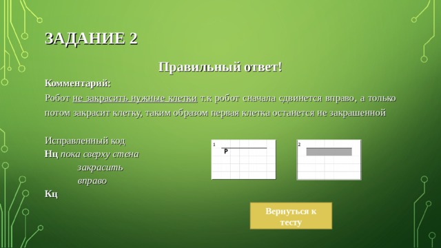 ЗАДАНИЕ 2 Правильный ответ! Комментарий: Робот не закрасить нужные клетки т.к робот сначала сдвинется вправо, а только потом закрасит клетку, таким образом первая клетка останется не закрашенной Исправленный код Нц пока сверху стена  закрасить  вправо Кц Вернуться к тесту 