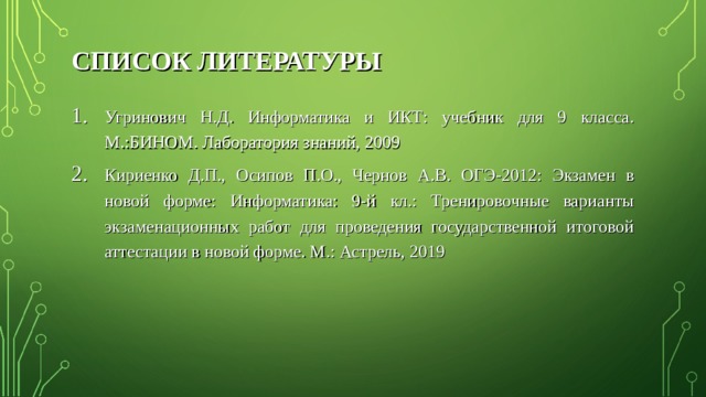 СПИСОК ЛИТЕРАТУРЫ Угринович Н.Д. Информатика и ИКТ: учебник для 9 класса. М.:БИНОМ. Лаборатория знаний, 2009 Кириенко Д.П., Осипов П.О., Чернов А.В. ОГЭ-2012: Экзамен в новой форме: Информатика: 9-й кл.: Тренировочные варианты экзаменационных работ для проведения государственной итоговой аттестации в новой форме. М.: Астрель, 2019 