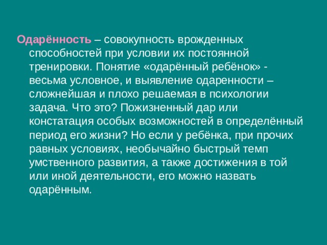 Одарённость  – совокупность врожденных способностей при условии их постоянной тренировки. Понятие «одарённый ребёнок» - весьма условное, и выявление одаренности – сложнейшая и плохо решаемая в психологии задача. Что это? Пожизненный дар или констатация особых возможностей в определённый период его жизни? Но если у ребёнка, при прочих равных условиях, необычайно быстрый темп умственного развития, а также достижения в той или иной деятельности, его можно назвать одарённым. 