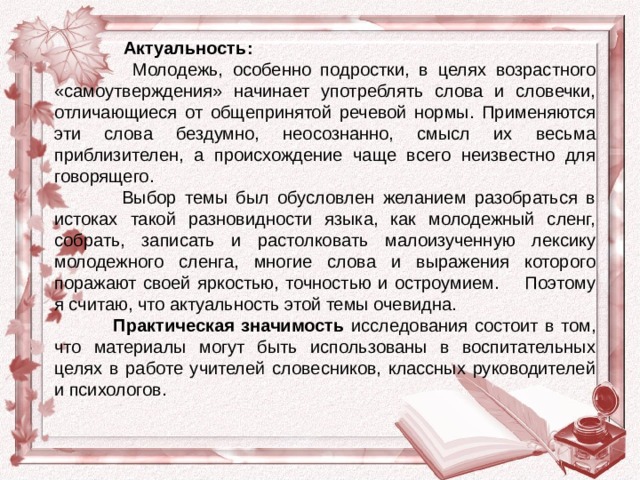   Актуальность:    Молодежь, особенно подростки, в целях возрастного «самоутверждения» начинает употреблять слова и словечки, отличающиеся от общепринятой речевой нормы. Применяются эти слова бездумно, неосознанно, смысл их весьма приблизителен, а происхождение чаще всего неизвестно для говорящего.   Выбор темы был обусловлен желанием разобраться в истоках такой разновидности языка, как молодежный сленг, собрать, записать и растолковать малоизученную лексику молодежного сленга, многие слова и выражения которого поражают своей яркостью, точностью и остроумием. Поэтому я считаю, что актуальность этой темы очевидна.              Практическая значимость исследования состоит в том, что материалы могут быть использованы в воспитательных целях в работе учителей словесников, классных руководителей и психологов. 