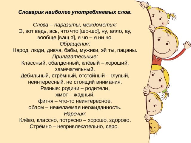 Словарик наиболее употребляемых слов.  Слова – паразиты, междометия: Э, вот ведь, ась, что что [шо-шо], ну, алло, ау, вообще [ващ э], я чо – я ни чо. Обращения: Народ, люди, дивча, бабы, мужики, эй ты, пацаны. Прилагательные: Классный, обалденный, клёвый – хороший, замечательный. Дебильный, стрёмный, отстойный – глупый, неинтересный, не стоящий внимания. Разные: родичи – родители,  жмот – жадный, фигня – что-то неинтересное, облом – нежелаемая неожиданность. Наречия: Клёво, классно, потрясно – хорошо, здорово. Стрёмно – непривлекательно, серо. 