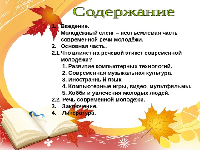 1. Введение.  Молодёжный сленг – неотъемлемая часть  современной речи молодёжи. 2. Основная часть. 2.1.Что влияет на речевой этикет современной  молодёжи?  1. Развитие компьютерных технологий.  2. Современная музыкальная культура.  3. Иностранный язык.  4. Компьютерные игры, видео, мультфильмы.  5. Хобби и увлечения молодых людей. 2.2. Речь современной молодёжи. 3. Заключение. 4. Литература. 