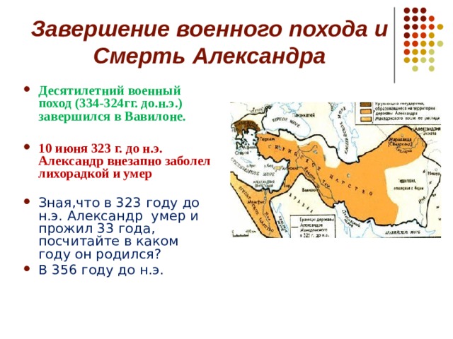 Завершение военного похода и  Смерть Александра Десятилетний военный поход (334-324гг. до.н.э.) завершился в Вавилоне.  10 июня 323 г. до н.э. Александр внезапно заболел лихорадкой и умер  Зная,что в 323 году до н.э. Александр умер и прожил 33 года, посчитайте в каком году он родился? В 356 году до н.э.    