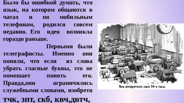 Было бы ошибкой думать, что язык, на котором общаются в чатах и по мобильным телефонам, родился совсем недавно. Его идея возникла гораздо раньше.  Первыми были телеграфисты. Именно они поняли, что если из слова убрать гласные буквы, это не помешает понять его. Правда,они ограничились служебными словами, изобретя тчк, зпт, скб, квч,двтч, вскл. 