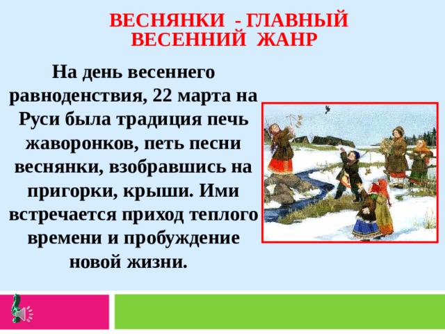  ВЕСНЯНКИ - ГЛАВНЫЙ ВЕСЕННИЙ ЖАНР На день весеннего равноденствия, 22 марта на Руси была традиция печь жаворонков, петь песни веснянки, взобравшись на пригорки, крыши. Ими встречается приход теплого времени и пробуждение новой жизни. 