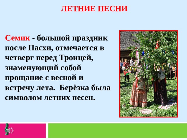 ЛЕТНИЕ ПЕСНИ   Семик - большой праздник после Пасхи, отмечается в четверг перед Троицей, знаменующий собой прощание с весной и встречу лета. Берёзка была символом летних песен.   