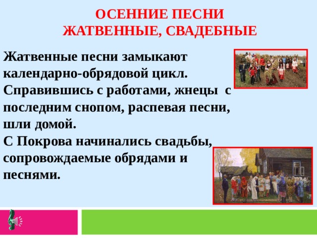 ОСЕННИЕ ПЕСНИ ЖАТВЕННЫЕ, СВАДЕБНЫЕ Жатвенные песни замыкают календарно-обрядовой цикл. Справившись с работами, жнецы с последним снопом, распевая песни, шли домой. С Покрова начинались свадьбы, сопровождаемые обрядами и песнями. 