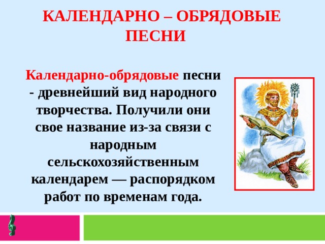   КАЛЕНДАРНО – ОБРЯДОВЫЕ ПЕСНИ   Календарно-обрядовые песни - древнейший вид народного творчества. Получили они свое название из-за связи с народным сельскохозяйственным календарем — распорядком работ по временам года. 