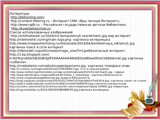 Литература:   http://detionline.com/  http://content-filtering.ru – Интернет СМИ «Ваш личный Интернет»;  http://www.rgdb.ru – Российская государственная детская библиотека.  ' http://kvestsetevichok.ru '.  Список использованных изображений   http://orbitnetwork.ru/1024/mir-komputernyh-razvlechenii.jpg мир интернет  http://interneshki.ru/img/main-logo.png - картинка интернешка  http://www.imageadvertising.ru/site/assets/2014/04/kontekstnaya_reklama1.jpg картинка поиск в сети интернет  http://idkontakt.ru/public/news/image_oiwxTmI.jpe безопасный интернет.  http://1.bp.blogspot.com/-mXUYkqrv6SA/U62b0b5j0FI/AAAAAAAANl4/EOoeBUweOtU/s1600/email.jpg картинка «собачка»  http://medialenta.ru/media/images/spamsms.jpg картинка телефона спам.  http://1-moskva.ru/images/id/240x160/1396248607.jpg кто-то подсматривает.  http://www.motheringinthemiddle.com/wp-content/uploads/2015/01/red-heart1.jpg - сердце  http://www.admilinskoe.ru/upload/iblock/810/slide_1_resized.jpg - картинка безопасности.  http://sch4.ru/uploads/pagefiles/inet.jpg правила безопасности.  http://img2.naijapals.com/pictures/250/352f177fdbf7c070dc0db0cf704430cb.jpg - картинка скелет за столом.  http://static2.bigstockphoto.com/thumbs/8/6/2/small2/26859392.jpg картинка курсора мыши.  http://s2.favim.com/mini/31/christmas-colorful-colours-keyboard-laptop-249660.jpg клавиатура.  http://img.novoteka.ru/2014-09/29/0/66489550.jpg картинка взломщика.     