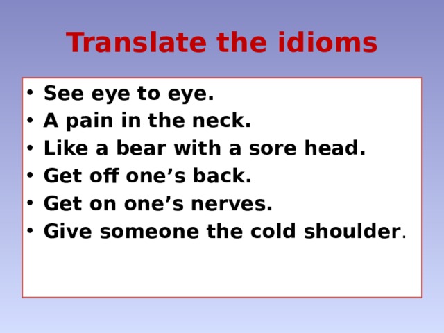 Translate the idioms See eye to eye. A pain in the neck. Like a bear with a sore head. Get off one’s back. Get on one’s nerves. Give someone the cold shoulder . 