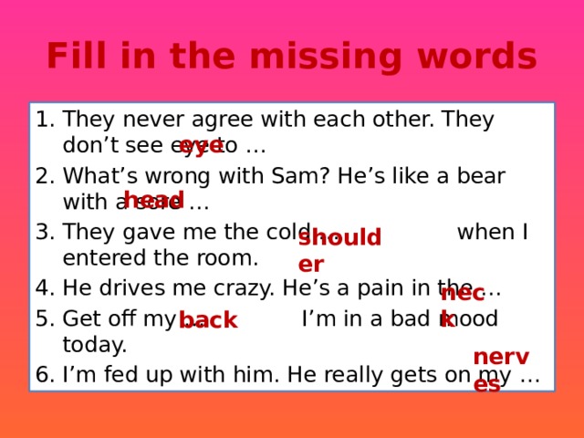 Fill in the missing words They never agree with each other. They don’t see eye to … What’s wrong with Sam? He’s like a bear with a sore … They gave me the cold … when I entered the room. He drives me crazy. He’s a pain in the … Get off my … I’m in a bad mood today. I’m fed up with him. He really gets on my … eye head shoulder neck back nerves 