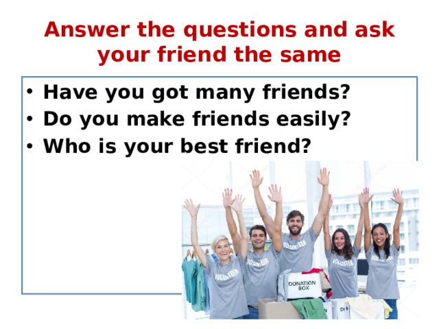 Answer the questions and ask your friend the same Have you got many friends? Do you make friends easily? Who is your best friend? 