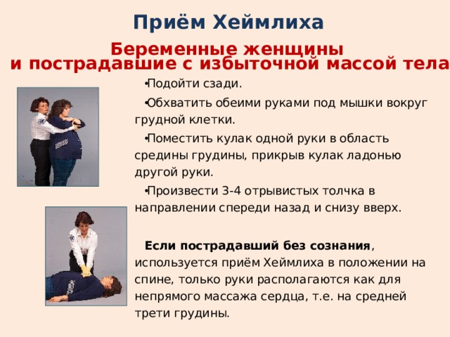 Приём Хеймлиха Беременные женщины и пострадавшие с избыточной массой тела Подойти сзади. Обхватить обеими руками под мышки вокруг грудной клетки. Поместить кулак одной руки в область средины грудины, прикрыв кулак ладонью другой руки. Произвести 3-4 отрывистых толчка в направлении спереди назад и снизу вверх.  Если пострадавший без сознания , используется приём Хеймлиха в положении на спине, только руки располагаются как для непрямого массажа сердца, т.е. на средней трети грудины. 