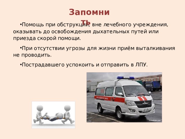 Запомнить Помощь при обструкции, вне лечебного учреждения, оказывать до освобождения дыхательных путей или приезда скорой помощи. При отсутствии угрозы для жизни приём выталкивания не проводить. Пострадавшего успокоить и отправить в ЛПУ. 