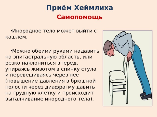 Приём Хеймлиха Самопомощь Инородное тело может выйти с кашлем. Можно обеими руками надавить на эпигастральную область, или резко наклониться вперед, упираясь животом в спинку стула и перевешиваясь через неё (повышение давления в брюшной полости через диафрагму давить на грудную клетку и происходит выталкивание инородного тела). 