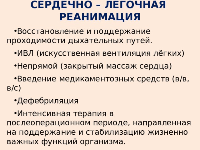 СЕРДЕЧНО – ЛЕГОЧНАЯ РЕАНИМАЦИЯ Восстановление и поддержание проходимости дыхательных путей. ИВЛ (искусственная вентиляция лёгких) Непрямой (закрытый массаж сердца) Введение медикаментозных средств (в/в, в/с) Дефебриляция Интенсивная терапия в послеоперационном периоде, направленная на поддержание и стабилизацию жизненно важных функций организма. 