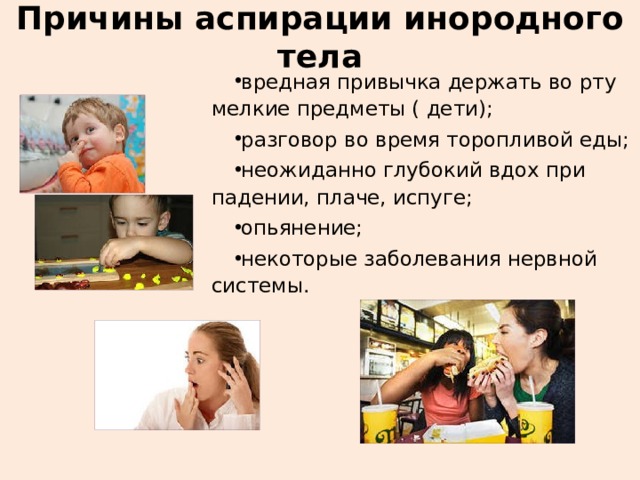 Причины аспирации инородного тела вредная привычка держать во рту мелкие предметы ( дети); разговор во время торопливой еды; неожиданно глубокий вдох при падении, плаче, испуге; опьянение; некоторые заболевания нервной системы. 